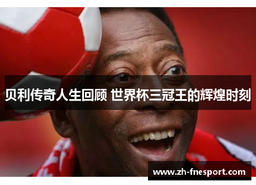 贝利传奇人生回顾 世界杯三冠王的辉煌时刻