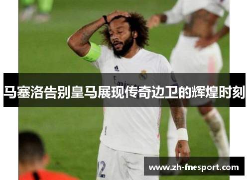 马塞洛告别皇马展现传奇边卫的辉煌时刻